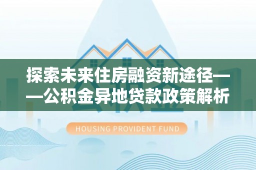 湖南探索未来住房融资新途径——公积金异地贷款政策解析与实践