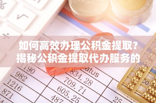 湖南如何高效办理公积金提取？揭秘公积金提取代办服务的优势与注意事项