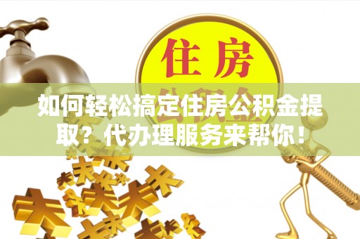 湖南如何轻松搞定住房公积金提取？代办理服务来帮你！