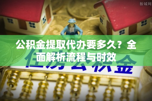 湖南公积金提取代办要多久？全面解析流程与时效