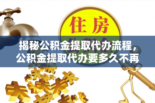 湖南揭秘公积金提取代办流程，公积金提取代办要多久不再是谜题
