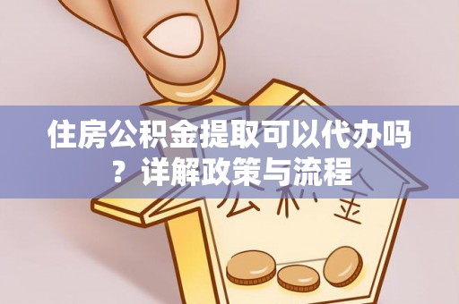湖南住房公积金提取可以代办吗？详解政策与流程