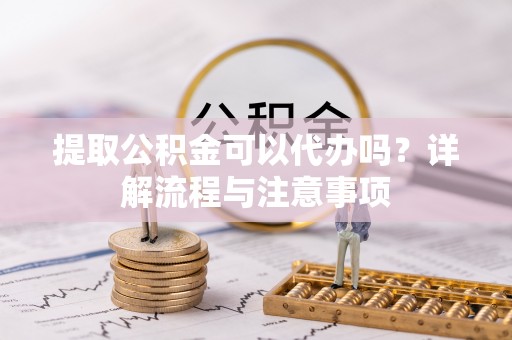 湖南提取公积金可以代办吗？详解流程与注意事项