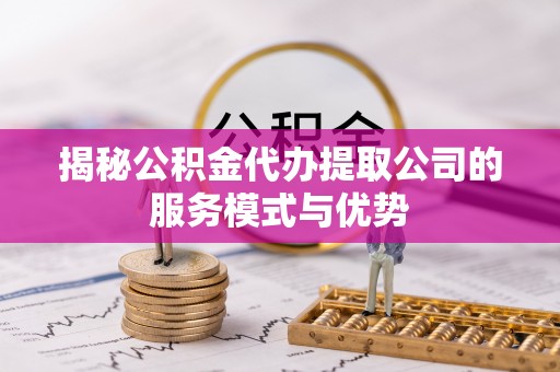 湖南揭秘公积金代办提取公司的服务模式与优势