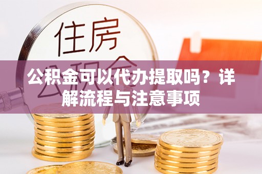 湖南公积金可以代办提取吗？详解流程与注意事项