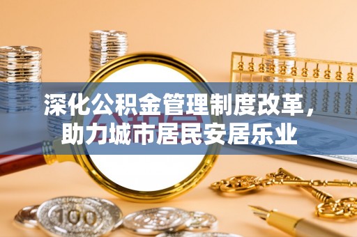 湖南深化公积金管理制度改革，助力城市居民安居乐业