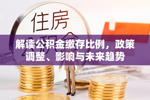 湖南解读公积金缴存比例，政策调整、影响与未来趋势