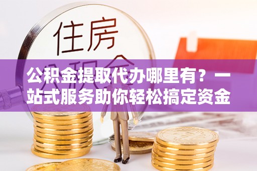湖南公积金提取代办哪里有？一站式服务助你轻松搞定资金难题