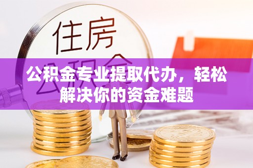 湖南公积金专业提取代办，轻松解决你的资金难题