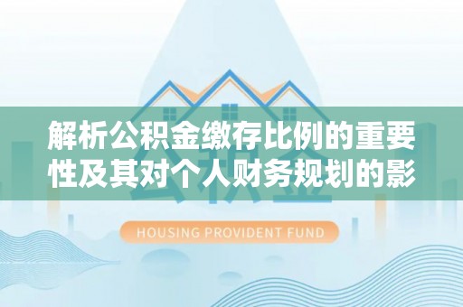 湖南解析公积金缴存比例的重要性及其对个人财务规划的影响