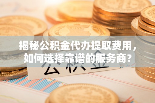 湖南揭秘公积金代办提取费用，如何选择靠谱的服务商？