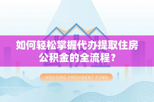 湖南如何轻松掌握代办提取住房公积金的全流程？