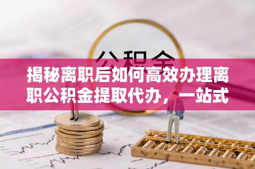 湖南揭秘离职后如何高效办理离职公积金提取代办，一站式服务全解析