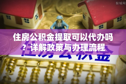 湖南住房公积金提取可以代办吗？详解政策与办理流程