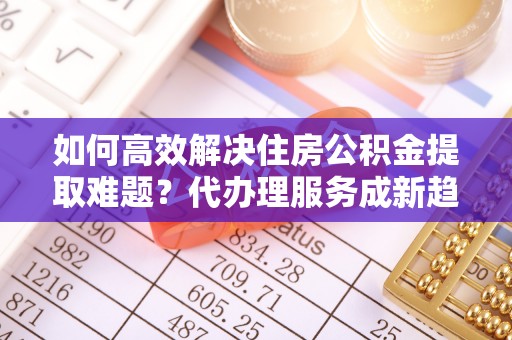 湖南如何高效解决住房公积金提取难题？代办理服务成新趋势