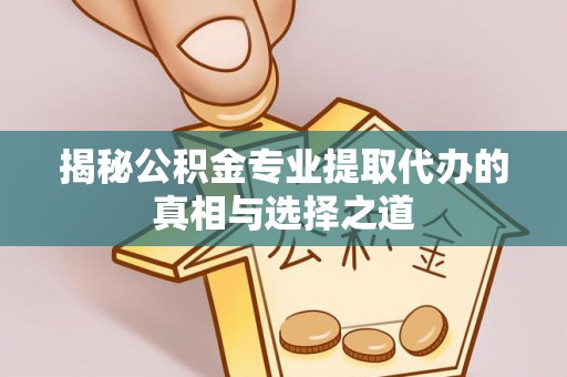 湖南揭秘公积金专业提取代办的真相与选择之道