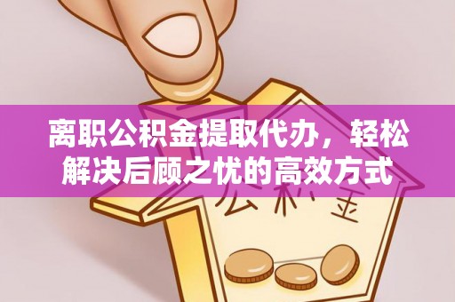 湖南离职公积金提取代办，轻松解决后顾之忧的高效方式