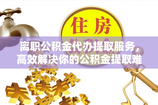 湖南离职公积金代办提取服务，高效解决你的公积金提取难题