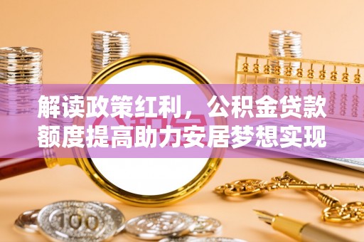 湖南解读政策红利，公积金贷款额度提高助力安居梦想实现