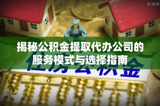湖南揭秘公积金提取代办公司的服务模式与选择指南