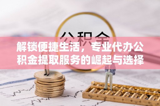 湖南解锁便捷生活，专业代办公积金提取服务的崛起与选择