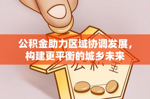 湖南公积金助力区域协调发展，构建更平衡的城乡未来