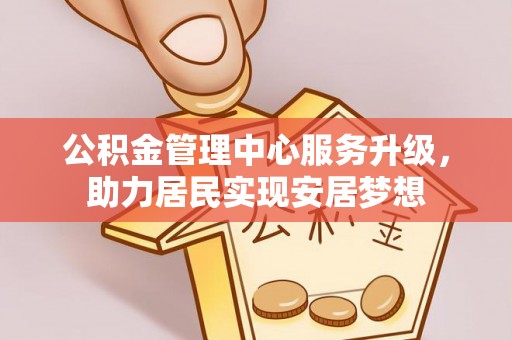 湖南公积金管理中心服务升级，助力居民实现安居梦想