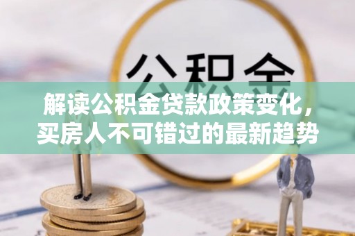 湖南解读公积金贷款政策变化，买房人不可错过的最新趋势