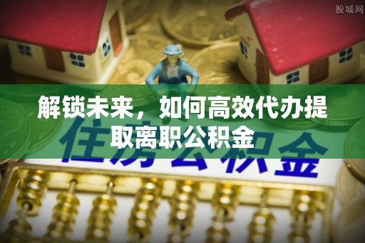 湖南解锁未来，如何高效代办提取离职公积金