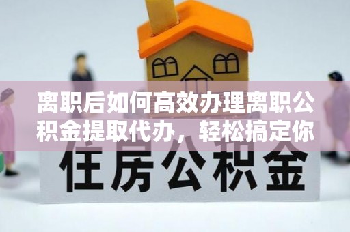 湖南离职后如何高效办理离职公积金提取代办，轻松搞定你的公积金