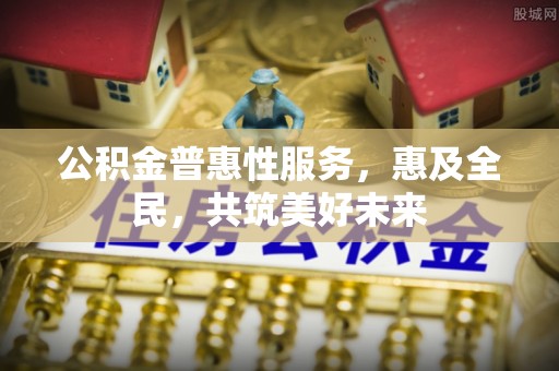 湖南公积金普惠性服务，惠及全民，共筑美好未来