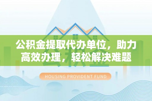 湖南公积金提取代办单位，助力高效办理，轻松解决难题