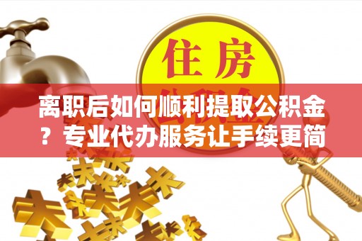 湖南离职后如何顺利提取公积金？专业代办服务让手续更简单