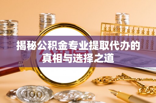 湖南揭秘公积金专业提取代办的真相与选择之道