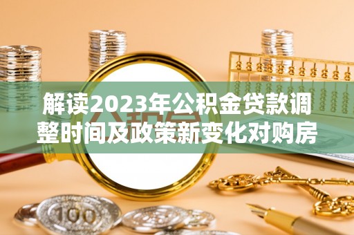 湖南解读2023年公积金贷款调整时间及政策新变化对购房的影响