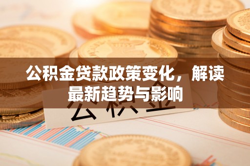 湖南公积金贷款政策变化，解读最新趋势与影响