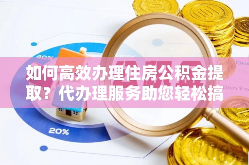 湖南如何高效办理住房公积金提取？代办理服务助您轻松搞定