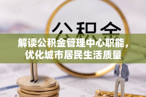湖南解读公积金管理中心职能，优化城市居民生活质量