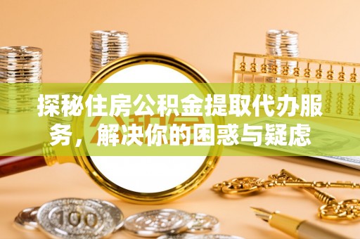 湖南探秘住房公积金提取代办服务，解决你的困惑与疑虑