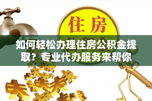 湖南如何轻松办理住房公积金提取？专业代办服务来帮你
