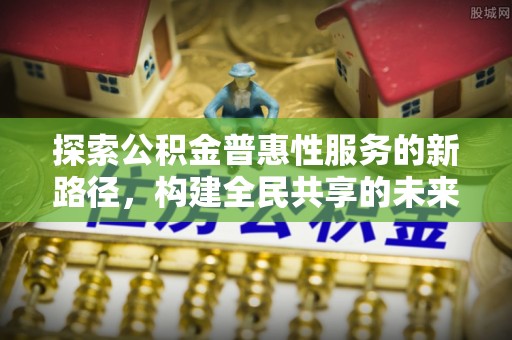 湖南探索公积金普惠性服务的新路径，构建全民共享的未来
