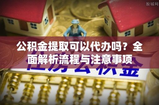 湖南公积金提取可以代办吗？全面解析流程与注意事项