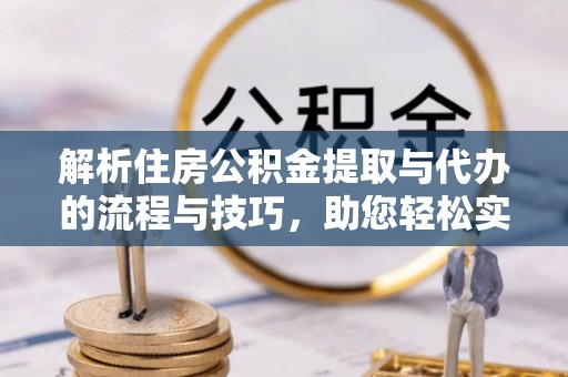 湖南解析住房公积金提取与代办的流程与技巧，助您轻松实现资金流动