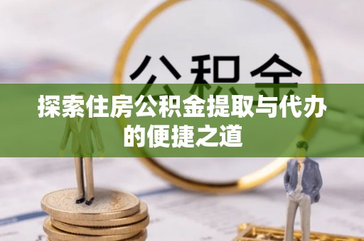 湖南探索住房公积金提取与代办的便捷之道