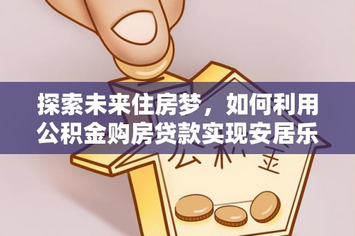 湖南探索未来住房梦，如何利用公积金购房贷款实现安居乐业