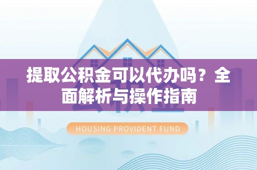 湖南提取公积金可以代办吗？全面解析与操作指南