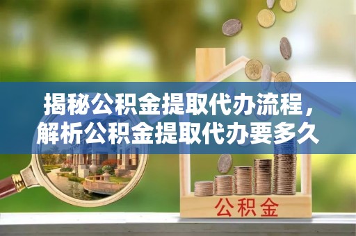 湖南揭秘公积金提取代办流程，解析公积金提取代办要多久的真相