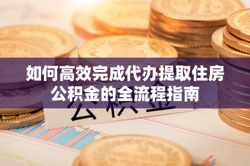 湖南如何高效完成代办提取住房公积金的全流程指南