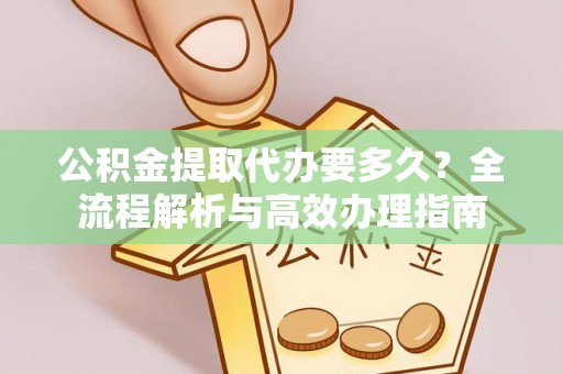 湖南公积金提取代办要多久？全流程解析与高效办理指南