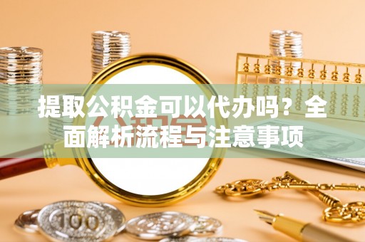 湖南提取公积金可以代办吗？全面解析流程与注意事项